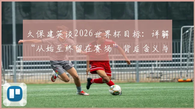 久保建英谈2026世界杯目标：详解“从始至终留在赛场”背后含义与备战计划